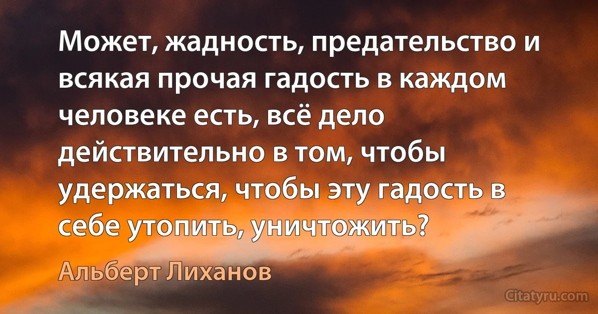 Может, жадность, предательство и всякая прочая гадость в каждом человеке есть, всё дело действительно в том, чтобы удержаться, чтобы эту гадость в себе утопить, уничтожить? (Альберт Лиханов)