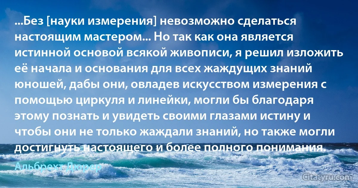 ...Без [науки измерения] невозможно сделаться настоящим мастером... Но так как она является истинной основой всякой живописи, я решил изложить её начала и основания для всех жаждущих знаний юношей, дабы они, овладев искусством измерения с помощью циркуля и линейки, могли бы благодаря этому познать и увидеть своими глазами истину и чтобы они не только жаждали знаний, но также могли достигнуть настоящего и более полного понимания. (Альбрехт Дюрер)