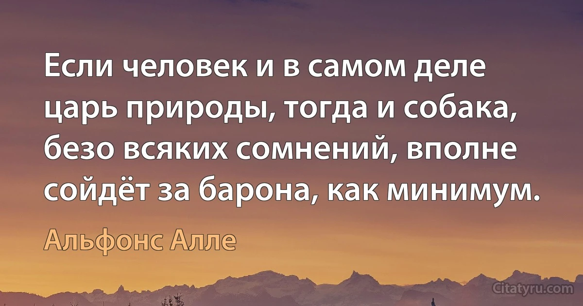 Если человек и в самом деле царь природы, тогда и собака, безо всяких сомнений, вполне сойдёт за барона, как минимум. (Альфонс Алле)