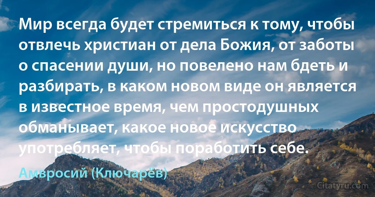 Мир всегда будет стремиться к тому, чтобы отвлечь христиан от дела Божия, от заботы о спасении души, но повелено нам бдеть и разбирать, в каком новом виде он является в известное время, чем простодушных обманывает, какое новое искусство употребляет, чтобы поработить себе. (Амвросий (Ключарёв))