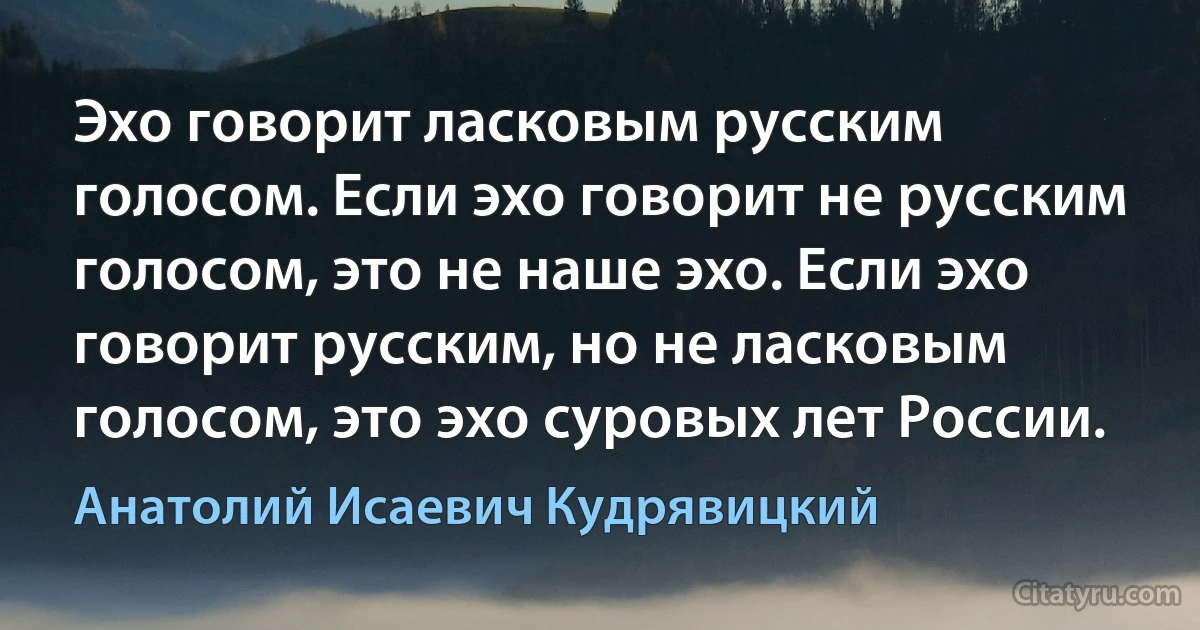 Эхо говорит ласковым русским голосом. Если эхо говорит не русским голосом, это не наше эхо. Если эхо говорит русским, но не ласковым голосом, это эхо суровых лет России. (Анатолий Исаевич Кудрявицкий)