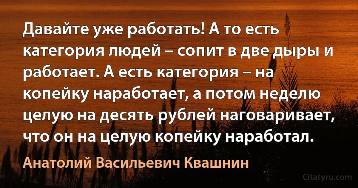 Давайте уже работать! А то есть категория людей – сопит в две дыры и работает. А есть категория – на копейку наработает, а потом неделю целую на десять рублей наговаривает, что он на целую копейку наработал. (Анатолий Васильевич Квашнин)