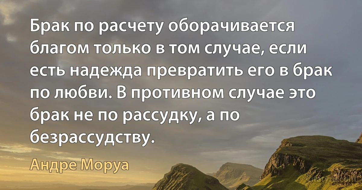 Брак по расчету оборачивается благом только в том случае, если есть надежда превратить его в брак по любви. В противном случае это брак не по рассудку, а по безрассудству. (Андре Моруа)