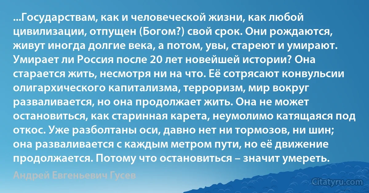 ...Государствам, как и человеческой жизни, как любой цивилизации, отпущен (Богом?) свой срок. Они рождаются, живут иногда долгие века, а потом, увы, стареют и умирают. Умирает ли Россия после 20 лет новейшей истории? Она старается жить, несмотря ни на что. Её сотрясают конвульсии олигархического капитализма, терроризм, мир вокруг разваливается, но она продолжает жить. Она не может остановиться, как старинная карета, неумолимо катящаяся под откос. Уже разболтаны оси, давно нет ни тормозов, ни шин; она разваливается с каждым метром пути, но её движение продолжается. Потому что остановиться – значит умереть. (Андрей Евгеньевич Гусев)