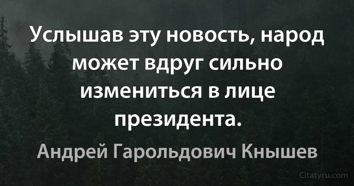 Услышав эту новость, народ может вдруг сильно измениться в лице президента. (Андрей Гарольдович Кнышев)