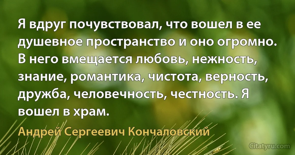 Я вдруг почувствовал, что вошел в ее душевное пространство и оно огромно. В него вмещается любовь, нежность, знание, романтика, чистота, верность, дружба, человечность, честность. Я вошел в храм. (Андрей Сергеевич Кончаловский)