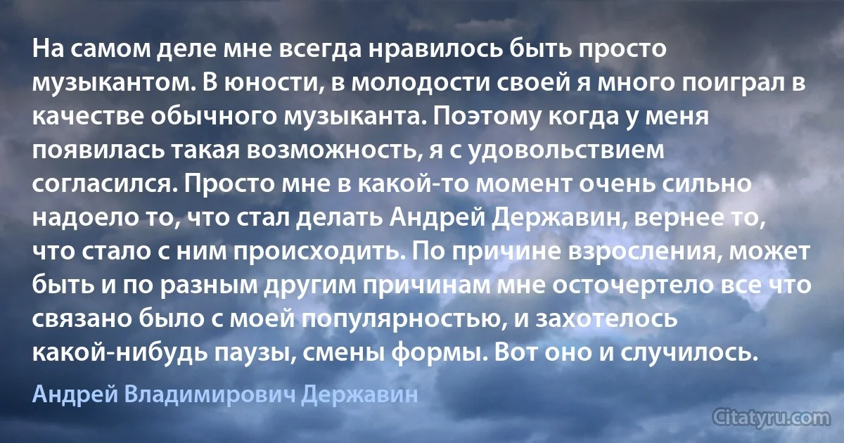 На самом деле мне всегда нравилось быть просто музыкантом. В юности, в молодости своей я много поиграл в качестве обычного музыканта. Поэтому когда у меня появилась такая возможность, я с удовольствием согласился. Просто мне в какой-то момент очень сильно надоело то, что стал делать Андрей Державин, вернее то, что стало с ним происходить. По причине взросления, может быть и по разным другим причинам мне осточертело все что связано было с моей популярностью, и захотелось какой-нибудь паузы, смены формы. Вот оно и случилось. (Андрей Владимирович Державин)