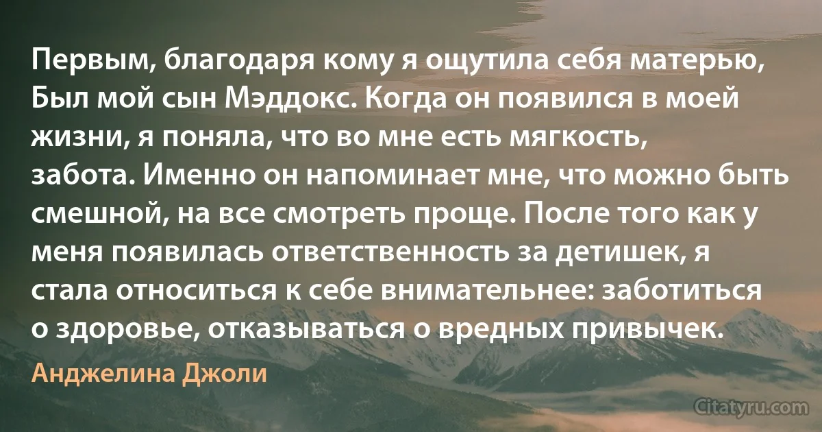 Первым, благодаря кому я ощутила себя матерью, Был мой сын Мэддокс. Когда он появился в моей жизни, я поняла, что во мне есть мягкость, забота. Именно он напоминает мне, что можно быть смешной, на все смотреть проще. После того как у меня появилась ответственность за детишек, я стала относиться к себе внимательнее: заботиться о здоровье, отказываться о вредных привычек. (Анджелина Джоли)