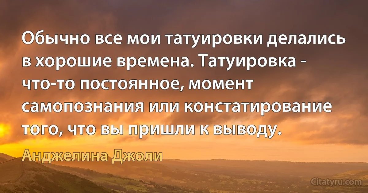 Обычно все мои татуировки делались в хорошие времена. Татуировка - что-то постоянное, момент самопознания или констатирование того, что вы пришли к выводу. (Анджелина Джоли)