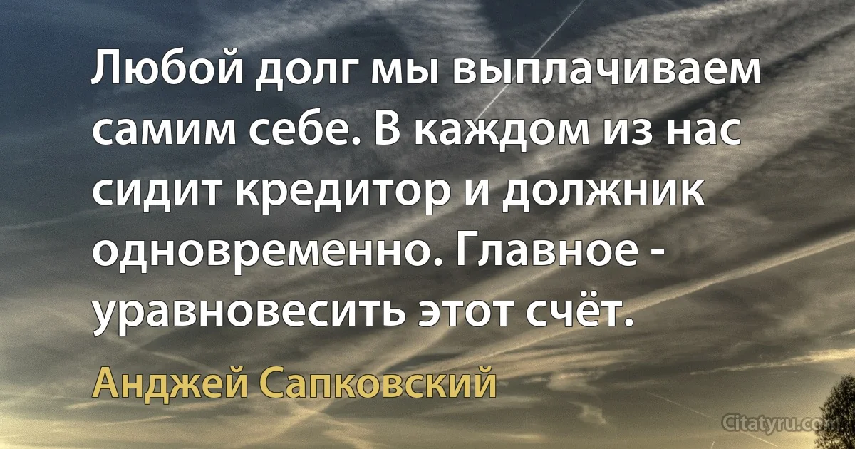 Любой долг мы выплачиваем самим себе. В каждом из нас сидит кредитор и должник одновременно. Главное - уравновесить этот счёт. (Анджей Сапковский)