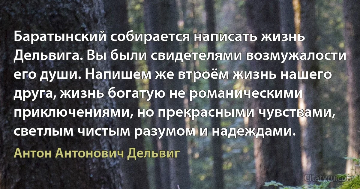 Баратынский собирается написать жизнь Дельвига. Вы были свидетелями возмужалости его души. Напишем же втроём жизнь нашего друга, жизнь богатую не романическими приключениями, но прекрасными чувствами, светлым чистым разумом и надеждами. (Антон Антонович Дельвиг)