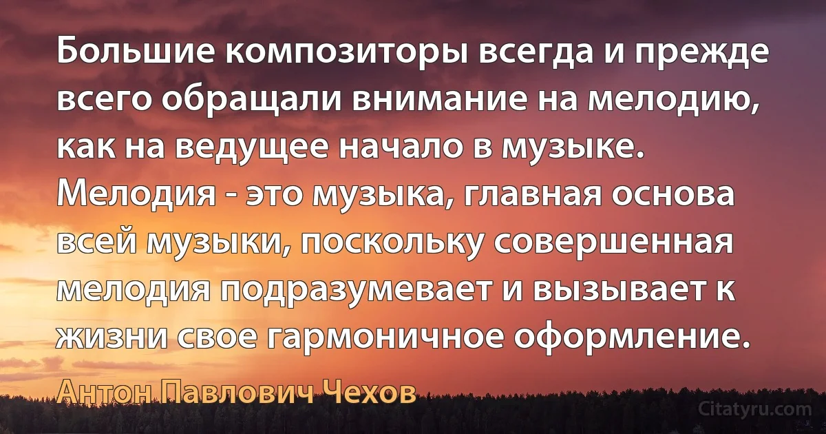 Большие композиторы всегда и прежде всего обращали внимание на мелодию, как на ведущее начало в музыке. Мелодия - это музыка, главная основа всей музыки, поскольку совершенная мелодия подразумевает и вызывает к жизни свое гармоничное оформление. (Антон Павлович Чехов)