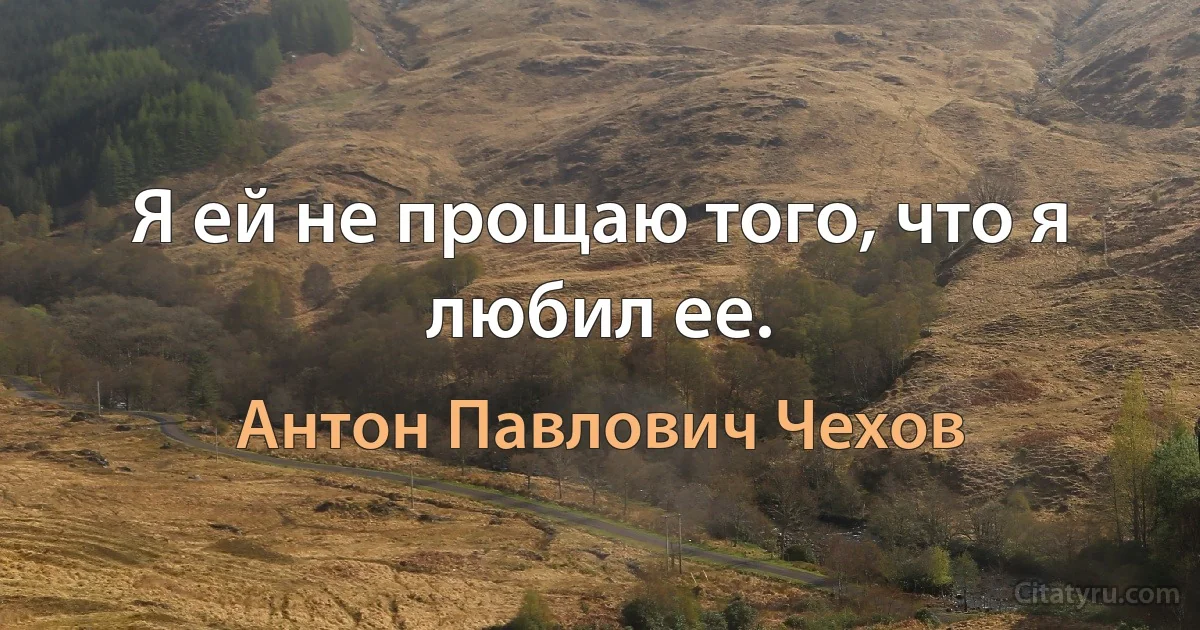 Я ей не прощаю того, что я любил ее. (Антон Павлович Чехов)