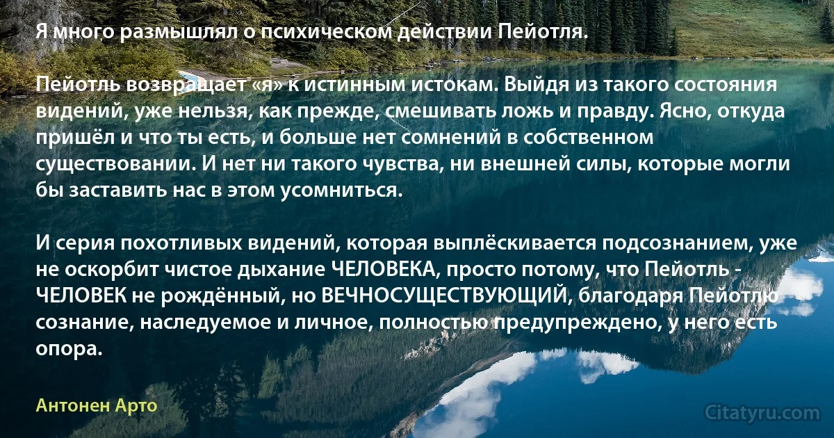 Я много размышлял о психическом действии Пейотля.

Пейотль возвращает «я» к истинным истокам. Выйдя из такого состояния видений, уже нельзя, как прежде, смешивать ложь и правду. Ясно, откуда пришёл и что ты есть, и больше нет сомнений в собственном существовании. И нет ни такого чувства, ни внешней силы, которые могли бы заставить нас в этом усомниться.

И серия похотливых видений, которая выплёскивается подсознанием, уже не оскорбит чистое дыхание ЧЕЛОВЕКА, просто потому, что Пейотль - ЧЕЛОВЕК не рождённый, но ВЕЧНОСУЩЕСТВУЮЩИЙ, благодаря Пейотлю сознание, наследуемое и личное, полностью предупреждено, у него есть опора. (Антонен Арто)