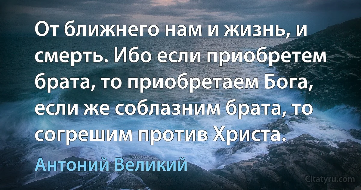 От ближнего нам и жизнь, и смерть. Ибо если приобретем брата, то приобретаем Бога, если же соблазним брата, то согрешим против Христа. (Антоний Великий)