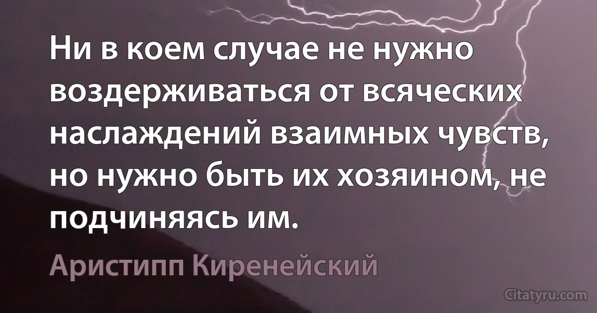 Ни в коем случае не нужно воздерживаться от всяческих наслаждений взаимных чувств, но нужно быть их хозяином, не подчиняясь им. (Аристипп Киренейский)