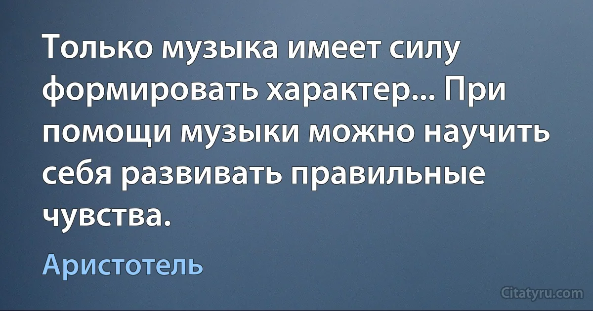 Только музыка имеет силу формировать характер... При помощи музыки можно научить себя развивать правильные чувства. (Аристотель)