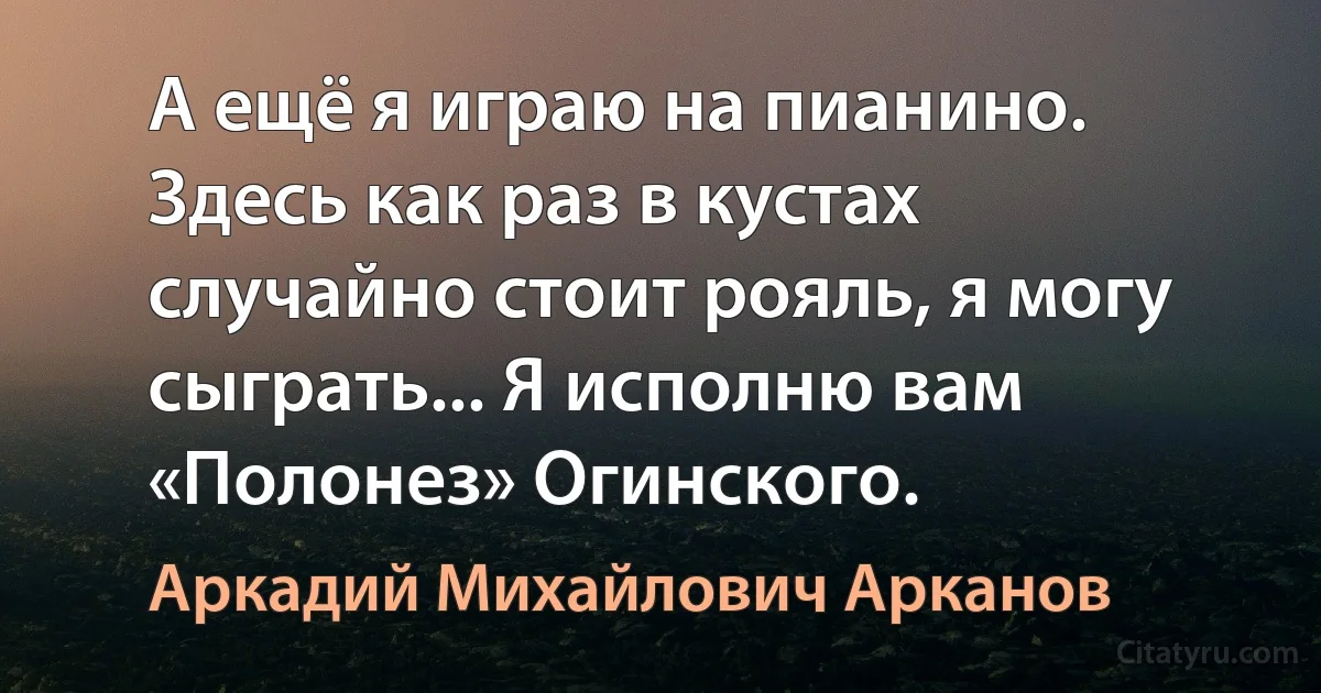 А ещё я играю на пианино. Здесь как раз в кустах случайно стоит рояль, я могу сыграть... Я исполню вам «Полонез» Огинского. (Аркадий Михайлович Арканов)