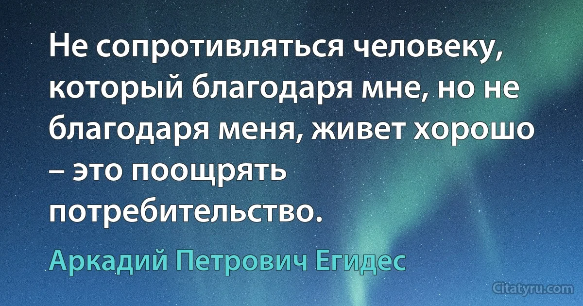 Не сопротивляться человеку, который благодаря мне, но не благодаря меня, живет хорошо – это поощрять потребительство. (Аркадий Петрович Егидес)