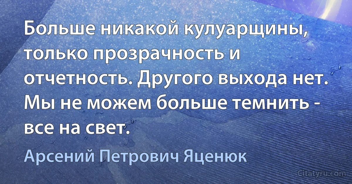 Больше никакой кулуарщины, только прозрачность и отчетность. Другого выхода нет. Мы не можем больше темнить - все на свет. (Арсений Петрович Яценюк)