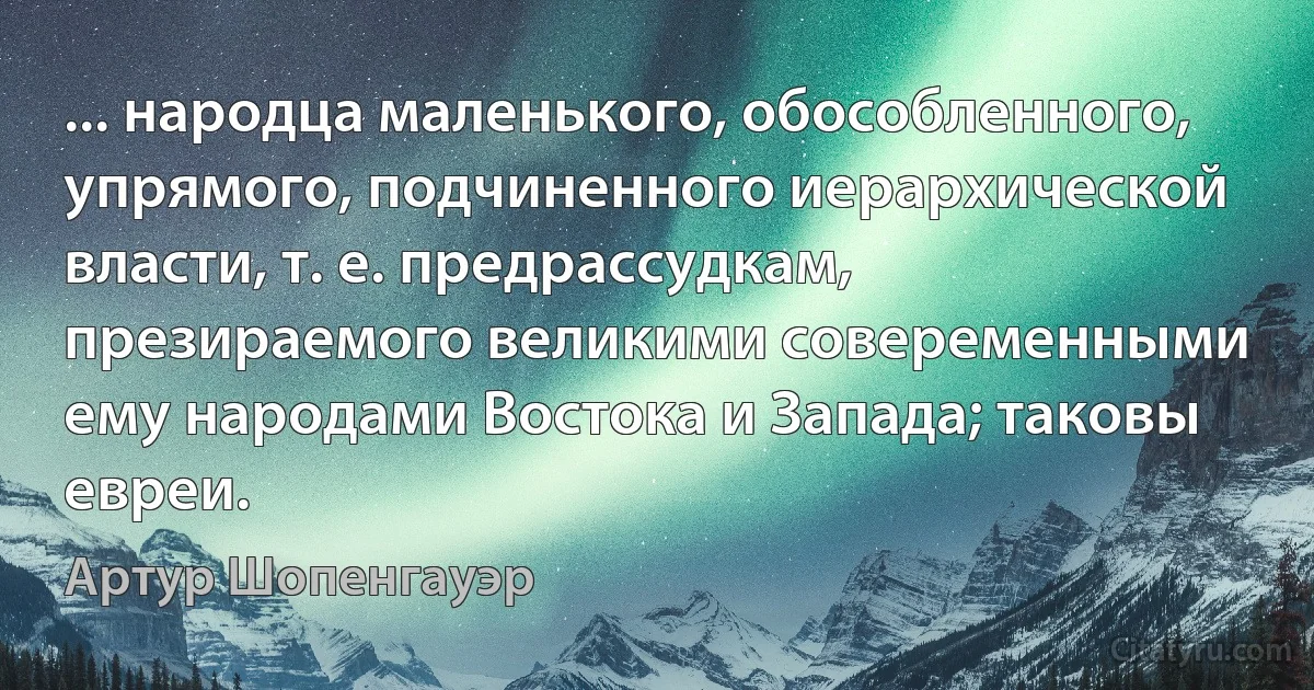 ... народца маленького, обособленного, упрямого, подчиненного иерархической власти, т. е. предрассудкам, презираемого великими совеременными ему народами Востока и Запада; таковы евреи. (Артур Шопенгауэр)