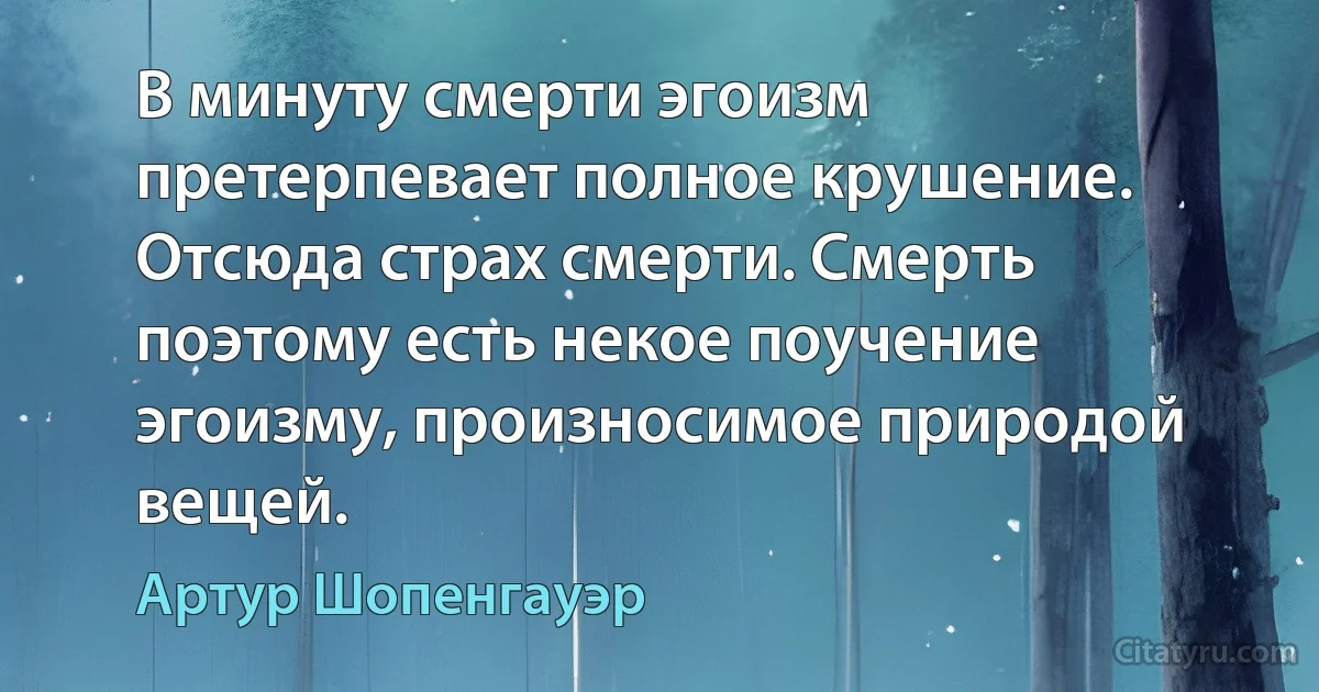 В минуту смерти эгоизм претерпевает полное крушение. Отсюда страх смерти. Смерть поэтому есть некое поучение эгоизму, произносимое природой вещей. (Артур Шопенгауэр)