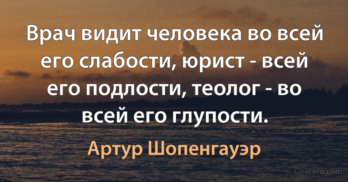 Врач видит человека во всей его слабости, юрист - всей его подлости, теолог - во всей его глупости. (Артур Шопенгауэр)