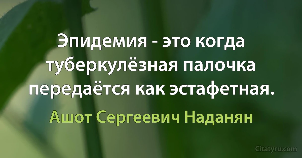 Эпидемия - это когда туберкулёзная палочка передаётся как эстафетная. (Ашот Сергеевич Наданян)