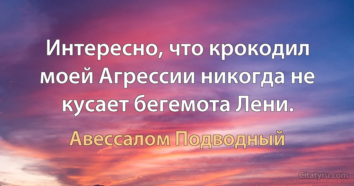 Интересно, что крокодил моей Агрессии никогда не кусает бегемота Лени. (Авессалом Подводный)