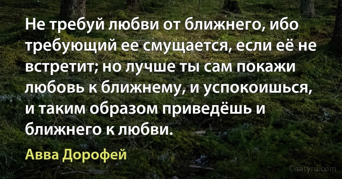 Не требуй любви от ближнего, ибо требующий ее смущается, если её не встретит; но лучше ты сам покажи любовь к ближнему, и успокоишься, и таким образом приведёшь и ближнего к любви. (Авва Дорофей)