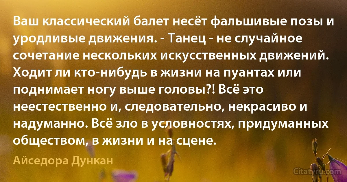 Ваш классический балет несёт фальшивые позы и уродливые движения. - Танец - не случайное сочетание нескольких искусственных движений. Ходит ли кто-нибудь в жизни на пуантах или поднимает ногу выше головы?! Всё это неестественно и, следовательно, некрасиво и надуманно. Всё зло в условностях, придуманных обществом, в жизни и на сцене. (Айседора Дункан)