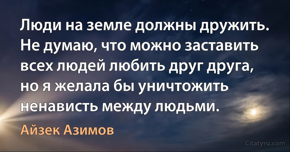 Люди на земле должны дружить. Не думаю‚ что можно заставить всех людей любить друг друга‚ но я желала бы уничтожить ненависть между людьми. (Айзек Азимов)