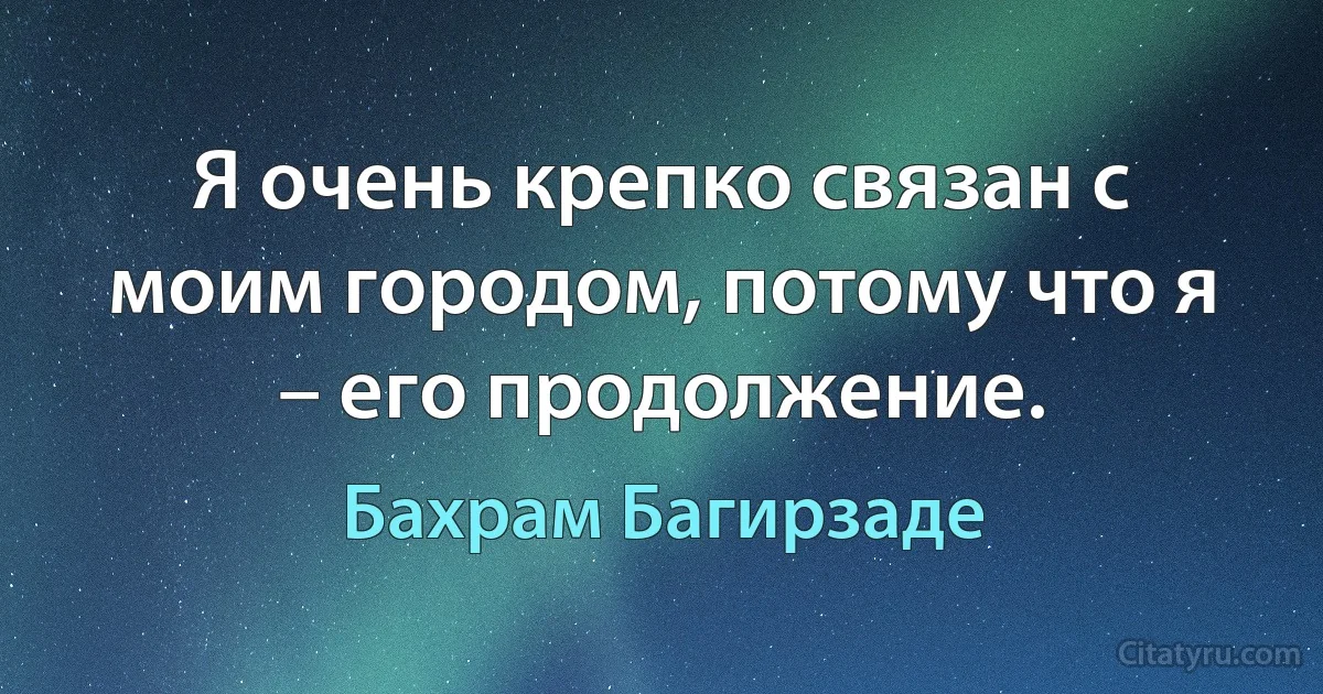 Я очень крепко связан с моим городом, потому что я – его продолжение. (Бахрам Багирзаде)