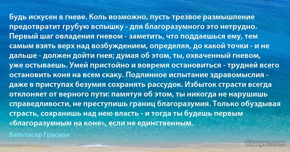 Будь искусен в гневе. Коль возможно, пусть трезвое размышление предотвратит грубую вспышку - для благоразумного это нетрудно. Первый шаг овладения гневом - заметить, что поддаешься ему, тем самым взять верх над возбуждением, определяя, до какой точки - и не дальше - должен дойти гнев; думая об этом, ты, охваченный гневом, уже остываешь. Умей пристойно и вовремя остановиться - трудней всего остановить коня на всем скаку. Подлинное испытание здравомыслия - даже в приступах безумия сохранять рассудок. Избыток страсти всегда отклоняет от верного пути: памятуя об этом, ты никогда не нарушишь справедливости, не преступишь границ благоразумия. Только обуздывая страсть, сохранишь над нею власть - и тогда ты будешь первым «благоразумным на коне», если не единственным. (Бальтасар Грасиан)