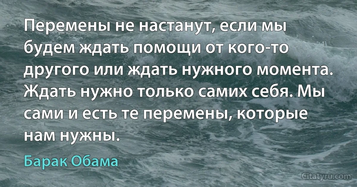 Перемены не настанут, если мы будем ждать помощи от кого-то другого или ждать нужного момента. Ждать нужно только самих себя. Мы сами и есть те перемены, которые нам нужны. (Барак Обама)