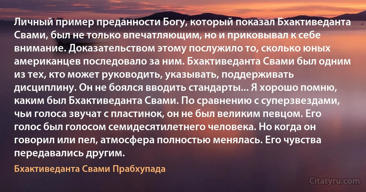 Личный пример преданности Богу, который показал Бхактиведанта Свами, был не только впечатляющим, но и приковывал к себе внимание. Доказательством этому послужило то, сколько юных американцев последовало за ним. Бхактиведанта Свами был одним из тех, кто может руководить, указывать, поддерживать дисциплину. Он не боялся вводить стандарты... Я хорошо помню, каким был Бхактиведанта Свами. По сравнению с суперзвездами, чьи голоса звучат с пластинок, он не был великим певцом. Его голос был голосом семидесятилетнего человека. Но когда он говорил или пел, атмосфера полностью менялась. Его чувства передавались другим. (Бхактиведанта Свами Прабхупада)