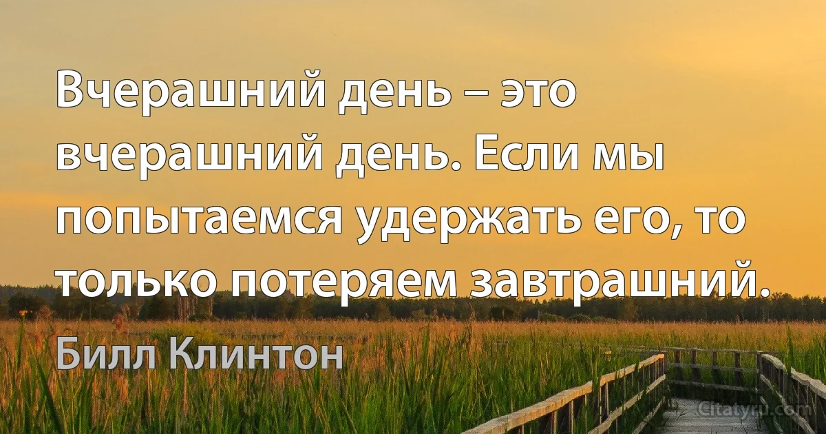 Вчерашний день – это вчерашний день. Если мы попытаемся удержать его, то только потеряем завтрашний. (Билл Клинтон)