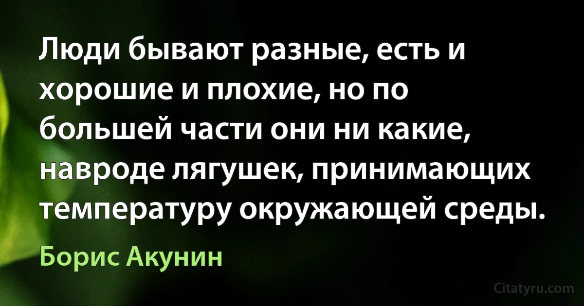 Люди бывают разные, есть и хорошие и плохие, но по большей части они ни какие, навроде лягушек, принимающих температуру окружающей среды. (Борис Акунин)