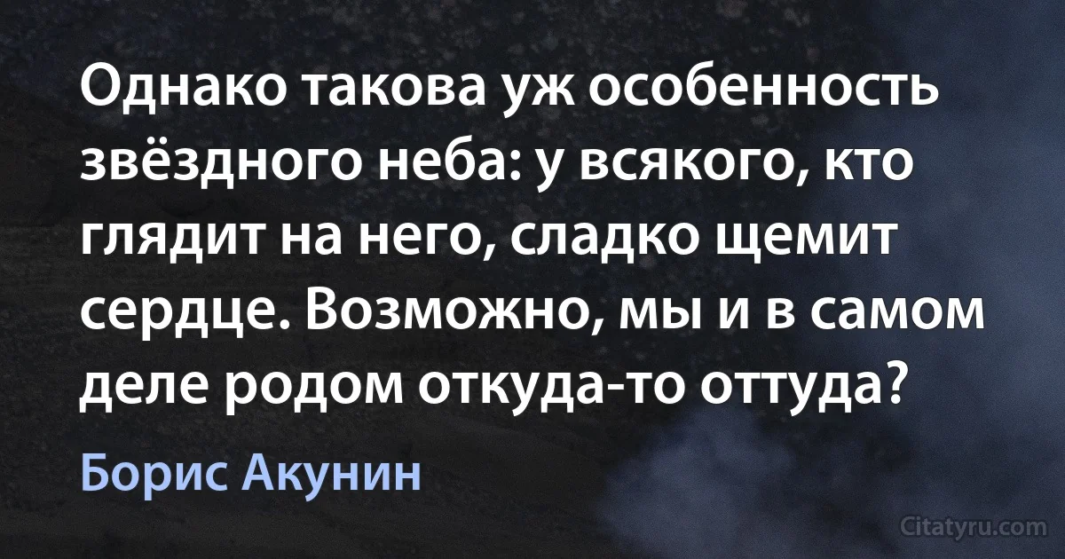 Однако такова уж особенность звёздного неба: у всякого, кто глядит на него, сладко щемит сердце. Возможно, мы и в самом деле родом откуда-то оттуда? (Борис Акунин)