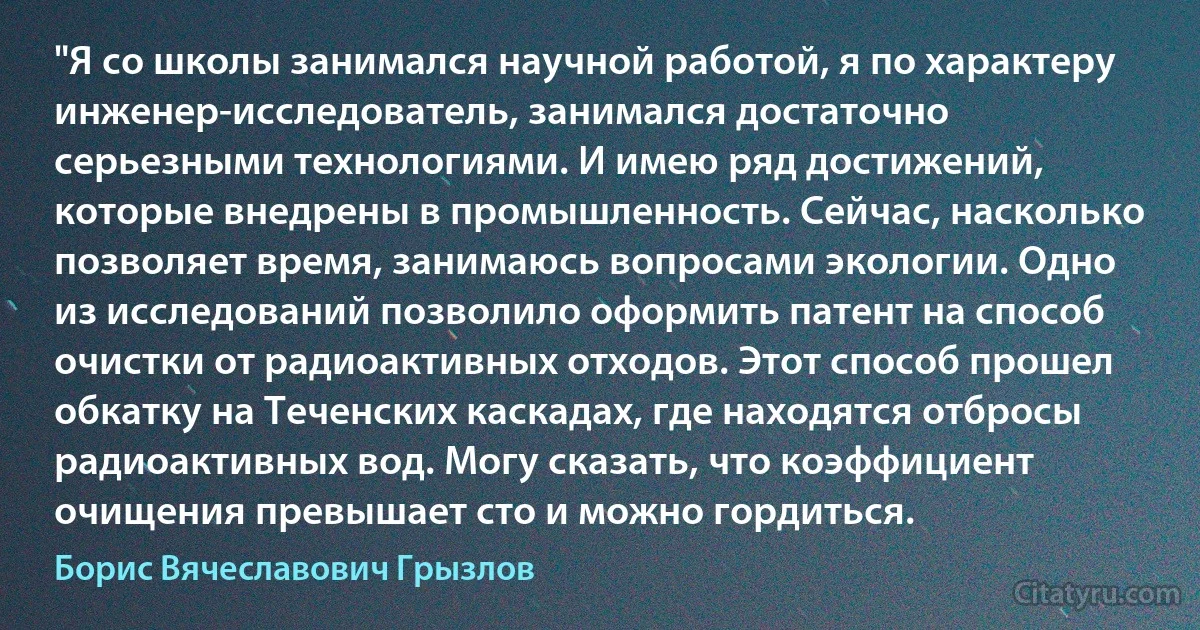 "Я со школы занимался научной работой, я по характеру инженер-исследователь, занимался достаточно серьезными технологиями. И имею ряд достижений, которые внедрены в промышленность. Сейчас, насколько позволяет время, занимаюсь вопросами экологии. Одно из исследований позволило оформить патент на способ очистки от радиоактивных отходов. Этот способ прошел обкатку на Теченских каскадах, где находятся отбросы радиоактивных вод. Могу сказать, что коэффициент очищения превышает сто и можно гордиться. (Борис Вячеславович Грызлов)