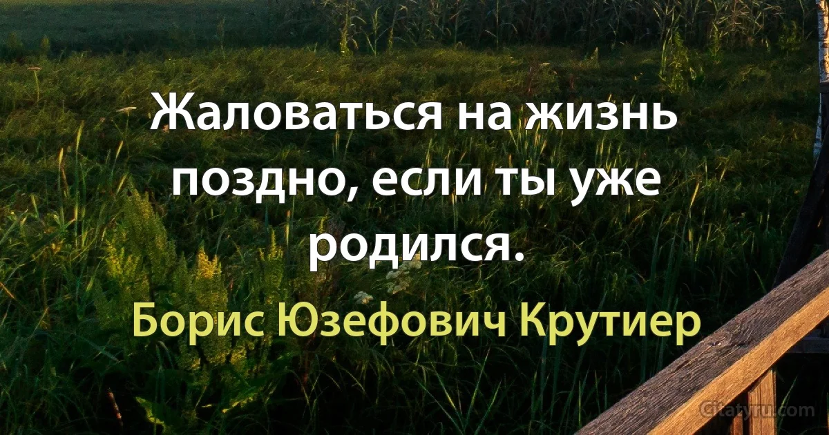 Жаловаться на жизнь поздно, если ты уже родился. (Борис Юзефович Крутиер)