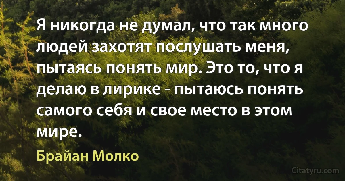 Я никогда не думал, что так много людей захотят послушать меня, пытаясь понять мир. Это то, что я делаю в лирике - пытаюсь понять самого себя и свое место в этом мире. (Брайан Молко)