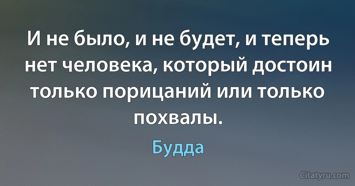 И не было, и не будет, и теперь нет человека, который достоин только порицаний или только похвалы. (Будда)