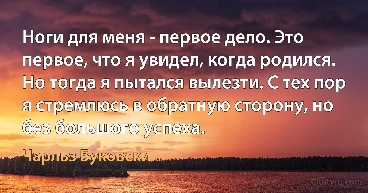 Ноги для меня - первое дело. Это первое, что я увидел, когда родился. Но тогда я пытался вылезти. С тех пор я стремлюсь в обратную сторону, но без большого успеха. (Чарльз Буковски)