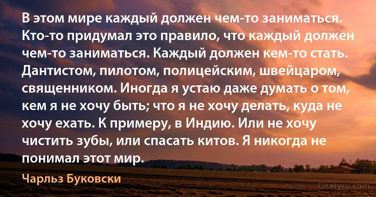 В этом мире каждый должен чем-то заниматься. Кто-то придумал это правило, что каждый должен чем-то заниматься. Каждый должен кем-то стать. Дантистом, пилотом, полицейским, швейцаром, священником. Иногда я устаю даже думать о том, кем я не хочу быть; что я не хочу делать, куда не хочу ехать. К примеру, в Индию. Или не хочу чистить зубы, или спасать китов. Я никогда не понимал этот мир. (Чарльз Буковски)