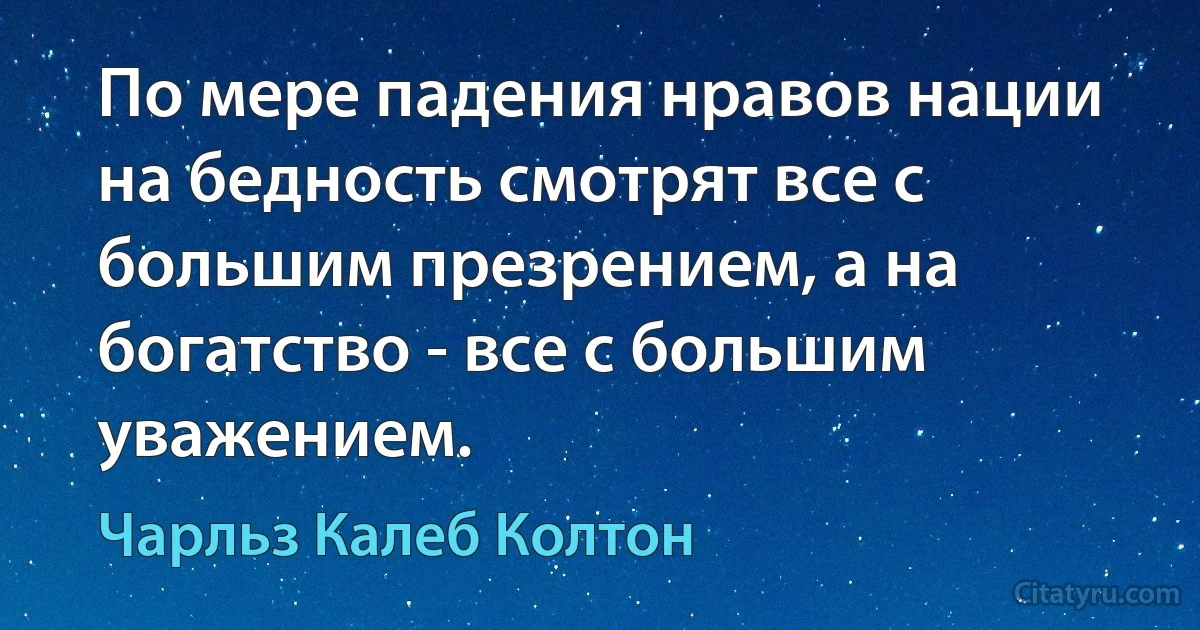 По мере падения нравов нации на бедность смотрят все с большим презрением, а на богатство - все с большим уважением. (Чарльз Калеб Колтон)