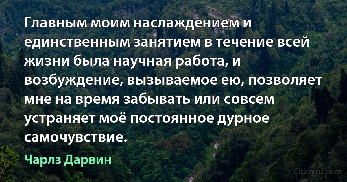 Главным моим наслаждением и единственным занятием в течение всей жизни была научная работа, и возбуждение, вызываемое ею, позволяет мне на время забывать или совсем устраняет моё постоянное дурное самочувствие. (Чарлз Дарвин)