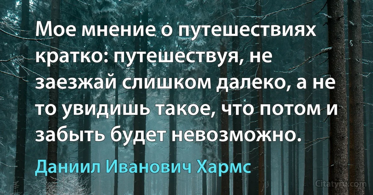 Мое мнение о путешествиях кратко: путешествуя, не заезжай слишком далеко, а не то увидишь такое, что потом и забыть будет невозможно. (Даниил Иванович Хармс)