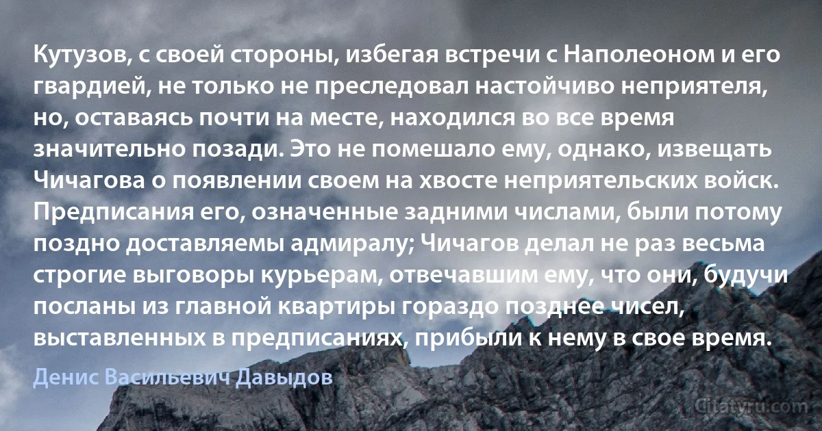 Кутузов, с своей стороны, избегая встречи с Наполеоном и его гвардией, не только не преследовал настойчиво неприятеля, но, оставаясь почти на месте, находился во все время значительно позади. Это не помешало ему, однако, извещать Чичагова о появлении своем на хвосте неприятельских войск. Предписания его, означенные задними числами, были потому поздно доставляемы адмиралу; Чичагов делал не раз весьма строгие выговоры курьерам, отвечавшим ему, что они, будучи посланы из главной квартиры гораздо позднее чисел, выставленных в предписаниях, прибыли к нему в свое время. (Денис Васильевич Давыдов)