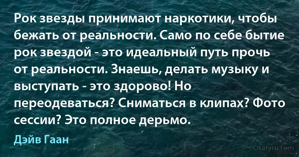 Рок звезды принимают наркотики, чтобы бежать от реальности. Само по себе бытие рок звездой - это идеальный путь прочь от реальности. Знаешь, делать музыку и выступать - это здорово! Но переодеваться? Сниматься в клипах? Фото сессии? Это полное дерьмо. (Дэйв Гаан)